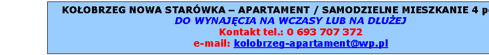 Pole tekstowe: KOOBRZEG NOWA STARWKA  APARTAMENT / SAMODZIELNE MIESZKANIE 4 pokoje  
DO WYNAJCIA NA WCZASY LUB NA DUEJ
Kontakt tel.: 0 693 707 372
e-mail: kolobrzeg-apartament@wp.pl

